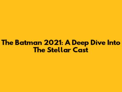 The Batman 2021: A Deep Dive Into The Stellar Cast