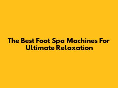 The Best Foot Spa Machines For Ultimate Relaxation