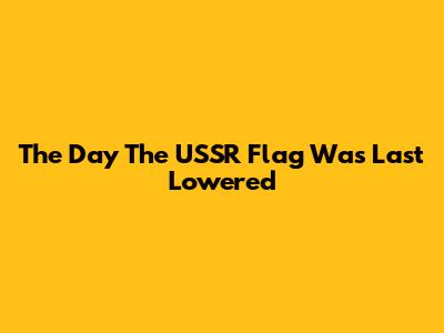 The Day The USSR Flag Was Last Lowered