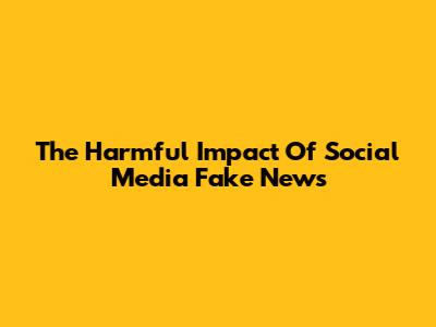 The Harmful Impact Of Social Media Fake News