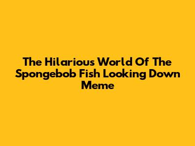 The Hilarious World Of The Spongebob Fish Looking Down Meme