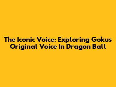 The Iconic Voice: Exploring Goku's Original Voice In Dragon Ball
