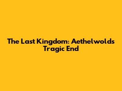 The Last Kingdom: Aethelwold's Tragic End