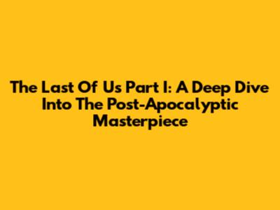 The Last Of Us Part I: A Deep Dive Into The Post-Apocalyptic Masterpiece