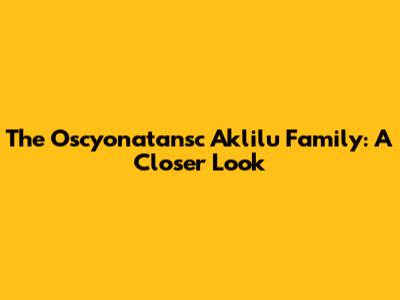 The Oscyonatansc Aklilu Family: A Closer Look