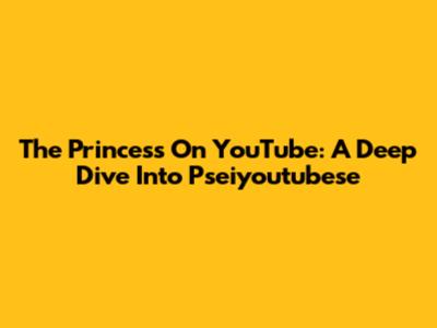 The Princess On YouTube: A Deep Dive Into Pseiyoutubese