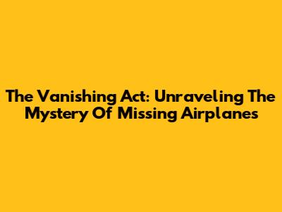 The Vanishing Act: Unraveling The Mystery Of Missing Airplanes
