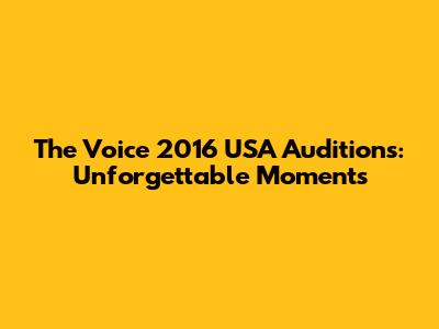 The Voice 2016 USA Auditions: Unforgettable Moments
