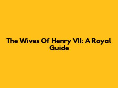 The Wives Of Henry VII: A Royal Guide