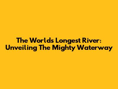 The World's Longest River: Unveiling The Mighty Waterway