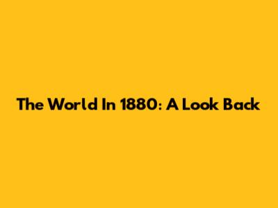 The World In 1880: A Look Back
