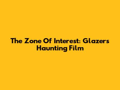The Zone Of Interest: Glazer's Haunting Film