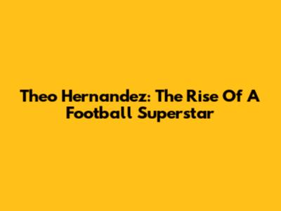 Theo Hernandez: The Rise Of A Football Superstar
