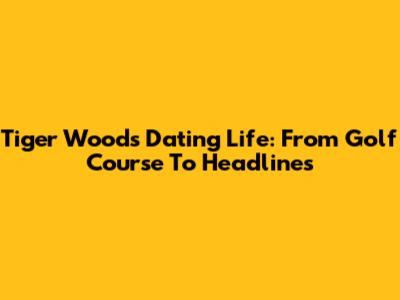 Tiger Woods' Dating Life: From Golf Course To Headlines