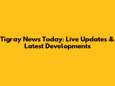 Tigray News Today: Live Updates & Latest Developments
