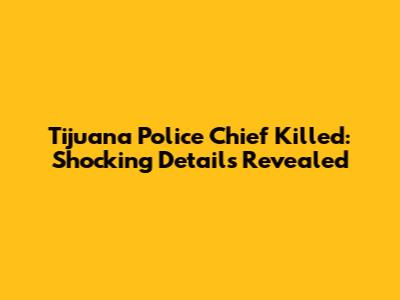 Tijuana Police Chief Killed: Shocking Details Revealed