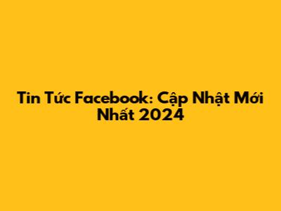 Tin Tức Facebook: Cập Nhật Mới Nhất 2024
