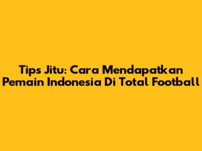 Tips Jitu: Cara Mendapatkan Pemain Indonesia Di Total Football