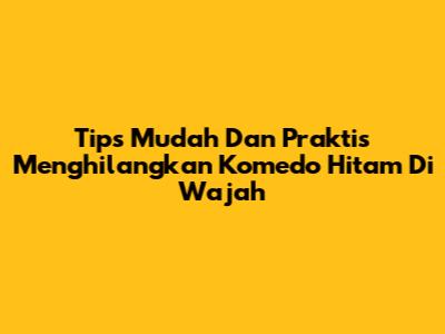 Tips Mudah Dan Praktis Menghilangkan Komedo Hitam Di Wajah