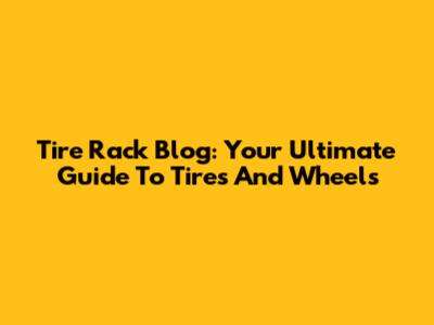 Tire Rack Blog: Your Ultimate Guide To Tires And Wheels