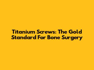 Titanium Screws: The Gold Standard For Bone Surgery