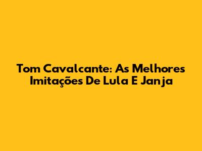 Tom Cavalcante: As Melhores Imitações De Lula E Janja