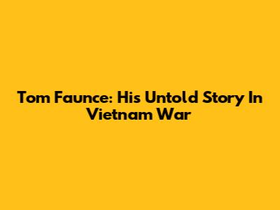 Tom Faunce: His Untold Story In Vietnam War