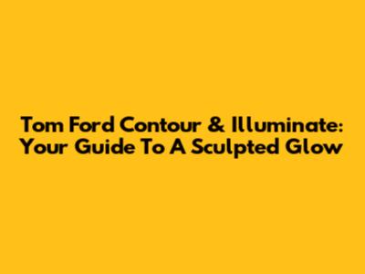 Tom Ford Contour & Illuminate: Your Guide To A Sculpted Glow