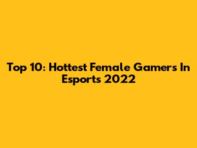 Top 10: Hottest Female Gamers In Esports 2022