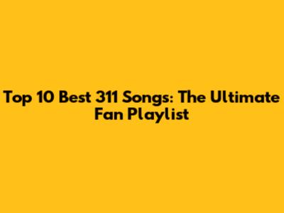 Top 10 Best 311 Songs: The Ultimate Fan Playlist