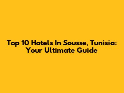 Top 10 Hotels In Sousse, Tunisia: Your Ultimate Guide