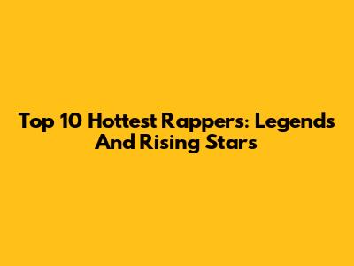 Top 10 Hottest Rappers: Legends And Rising Stars