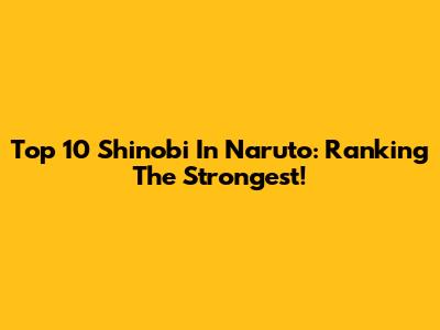 Top 10 Shinobi In Naruto: Ranking The Strongest!