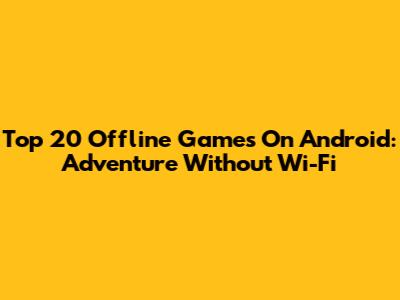 Top 20 Offline Games On Android: Adventure Without Wi-Fi