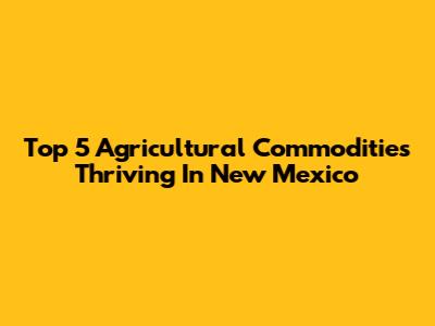 Top 5 Agricultural Commodities Thriving In New Mexico