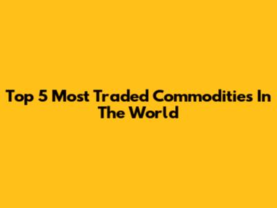 Top 5 Most Traded Commodities In The World