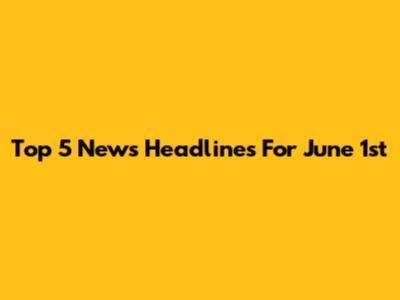 Top 5 News Headlines For June 1st