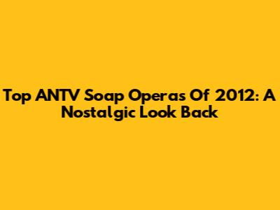 Top ANTV Soap Operas Of 2012: A Nostalgic Look Back