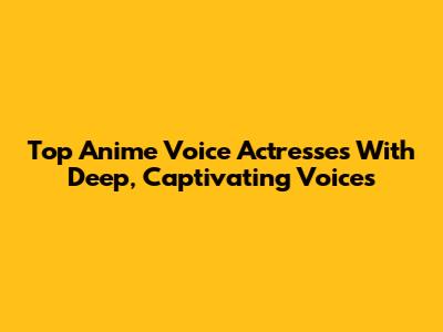 Top Anime Voice Actresses With Deep, Captivating Voices