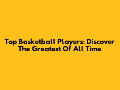 Top Basketball Players: Discover The Greatest Of All Time