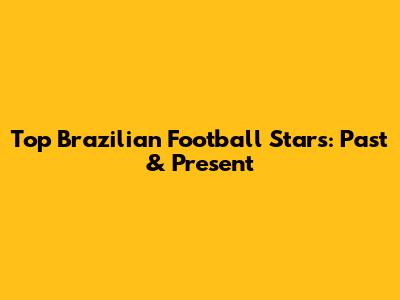 Top Brazilian Football Stars: Past & Present