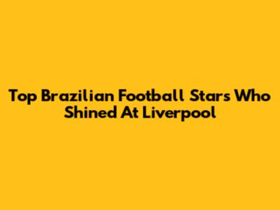 Top Brazilian Football Stars Who Shined At Liverpool