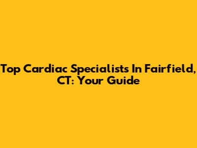 Top Cardiac Specialists In Fairfield, CT: Your Guide