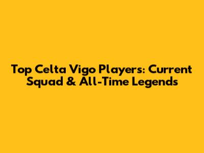 Top Celta Vigo Players: Current Squad & All-Time Legends