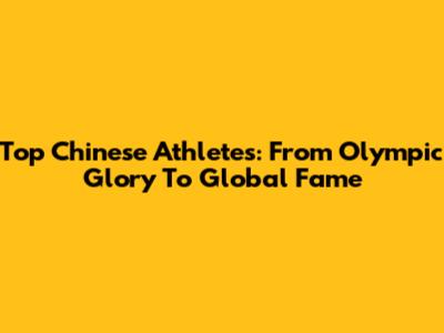 Top Chinese Athletes: From Olympic Glory To Global Fame