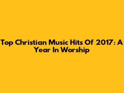 Top Christian Music Hits Of 2017: A Year In Worship