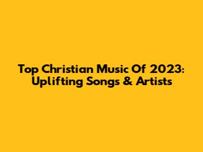Top Christian Music Of 2023: Uplifting Songs & Artists