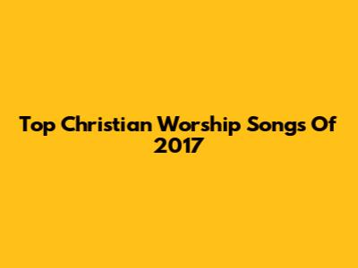 Top Christian Worship Songs Of 2017