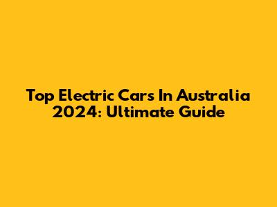 Top Electric Cars In Australia 2024: Ultimate Guide