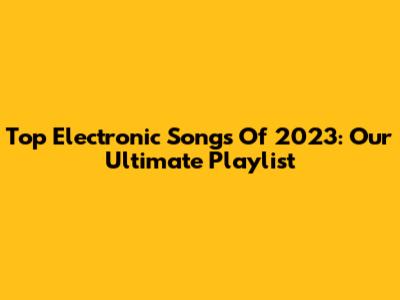 Top Electronic Songs Of 2023: Our Ultimate Playlist